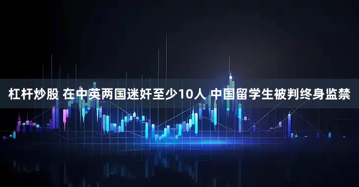 杠杆炒股 在中英两国迷奸至少10人 中国留学生被判终身监禁