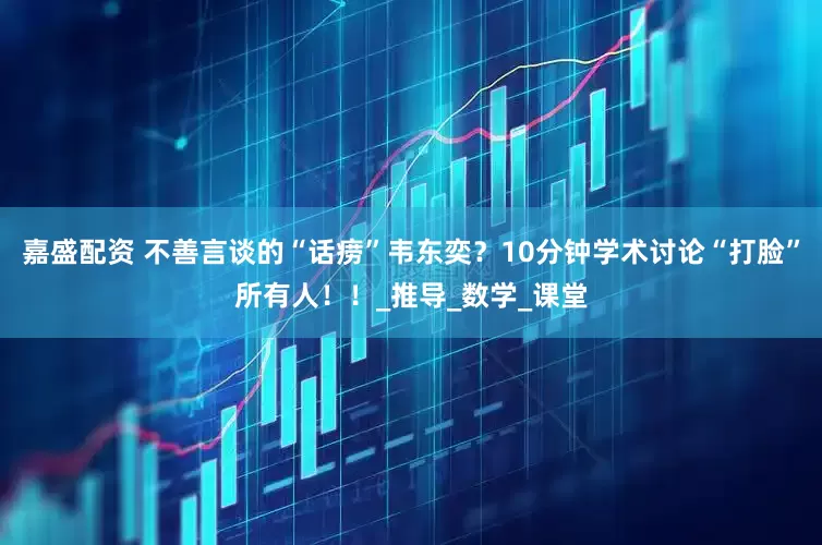 嘉盛配资 不善言谈的“话痨”韦东奕？10分钟学术讨论“打脸”所有人！！_推导_数学_课堂
