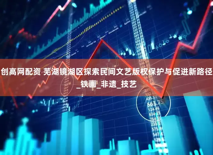 创高网配资 芜湖镜湖区探索民间文艺版权保护与促进新路径_铁画_非遗_技艺