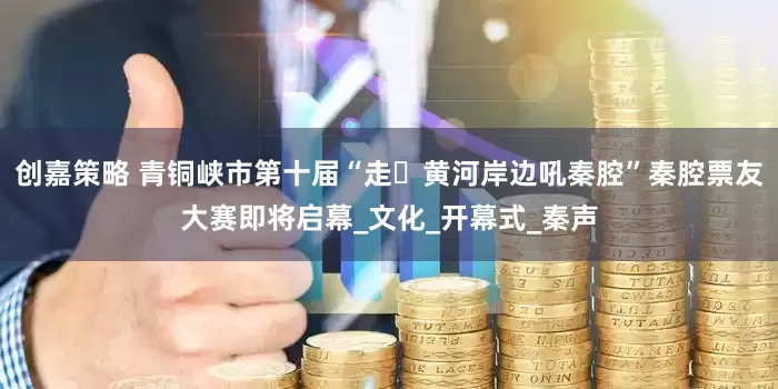 创嘉策略 青铜峡市第十届“走・黄河岸边吼秦腔”秦腔票友大赛即将启幕_文化_开幕式_秦声