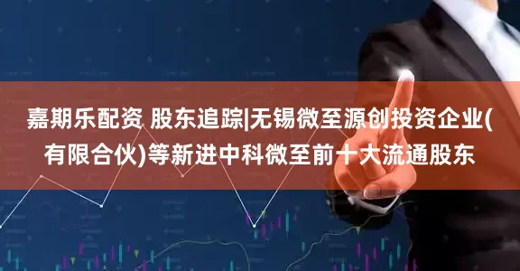 嘉期乐配资 股东追踪|无锡微至源创投资企业(有限合伙)等新进中科微至前十大流通股东