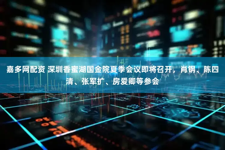嘉多网配资 深圳香蜜湖国金院夏季会议即将召开，肖钢、陈四清、张军扩、房爱卿等参会
