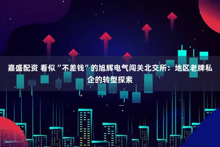 嘉盛配资 看似“不差钱”的旭辉电气闯关北交所：地区老牌私企的转型探索