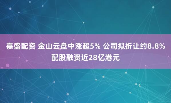 嘉盛配资 金山云盘中涨超5% 公司拟折让约8.8%配股融资近28亿港元