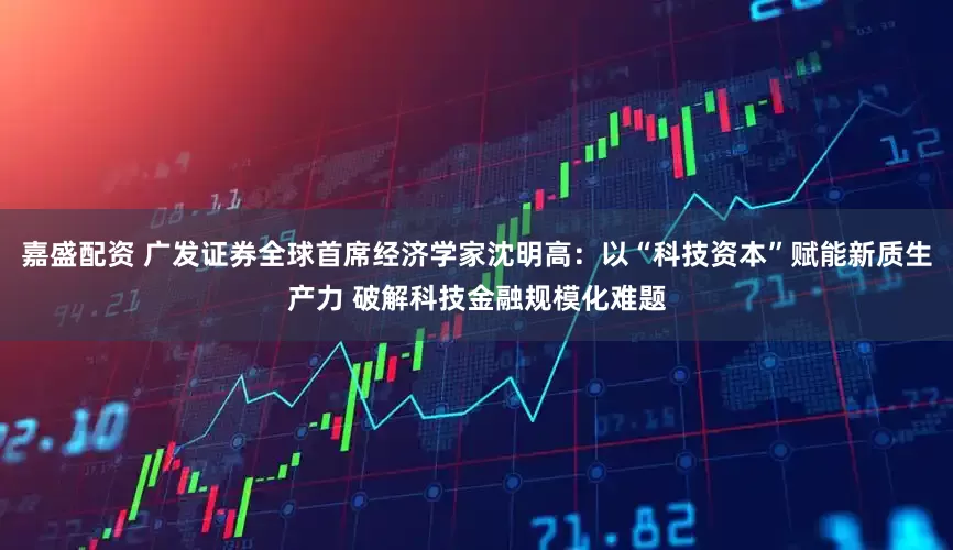 嘉盛配资 广发证券全球首席经济学家沈明高：以“科技资本”赋能新质生产力 破解科技金融规模化难题