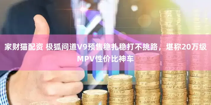 家财猫配资 极狐问道V9预售稳扎稳打不挑路，堪称20万级MPV性价比神车