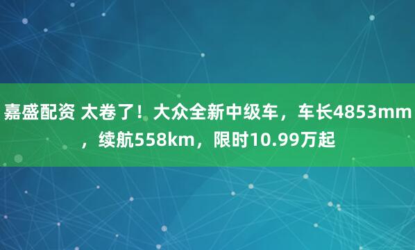 嘉盛配资 太卷了！大众全新中级车，车长4853mm，续航558km，限时10.99万起
